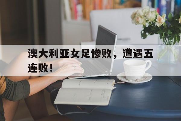 澳大利亚女足惨败,遭遇五连败!