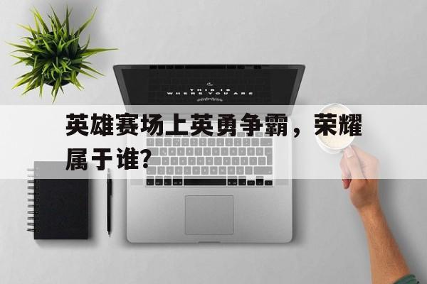 英雄赛场上英勇争霸，荣耀属于谁？的简单介绍