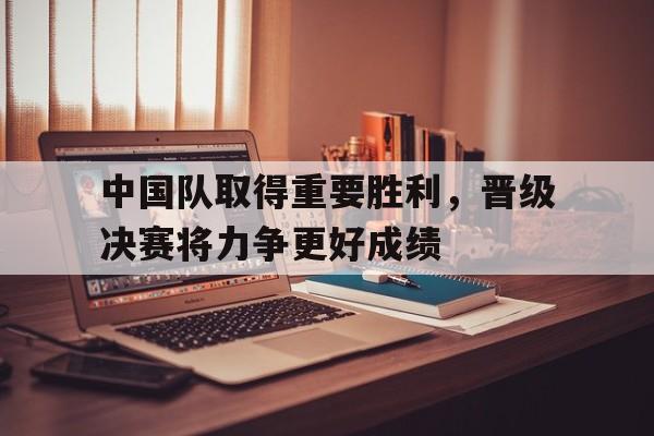 关于中国队取得重要胜利,晋级决赛将力争更好成绩的信息